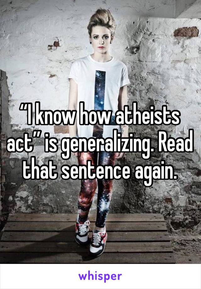 “I know how atheists act” is generalizing. Read that sentence again.