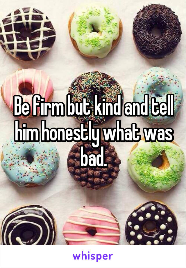 Be firm but kind and tell him honestly what was bad.