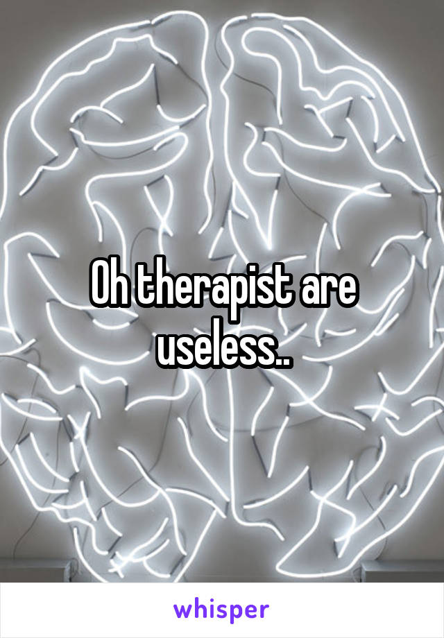 Oh therapist are useless..