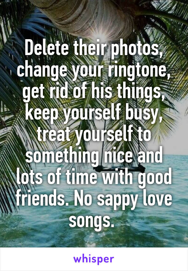 Delete their photos, change your ringtone, get rid of his things, keep yourself busy, treat yourself to something nice and lots of time with good friends. No sappy love songs. 