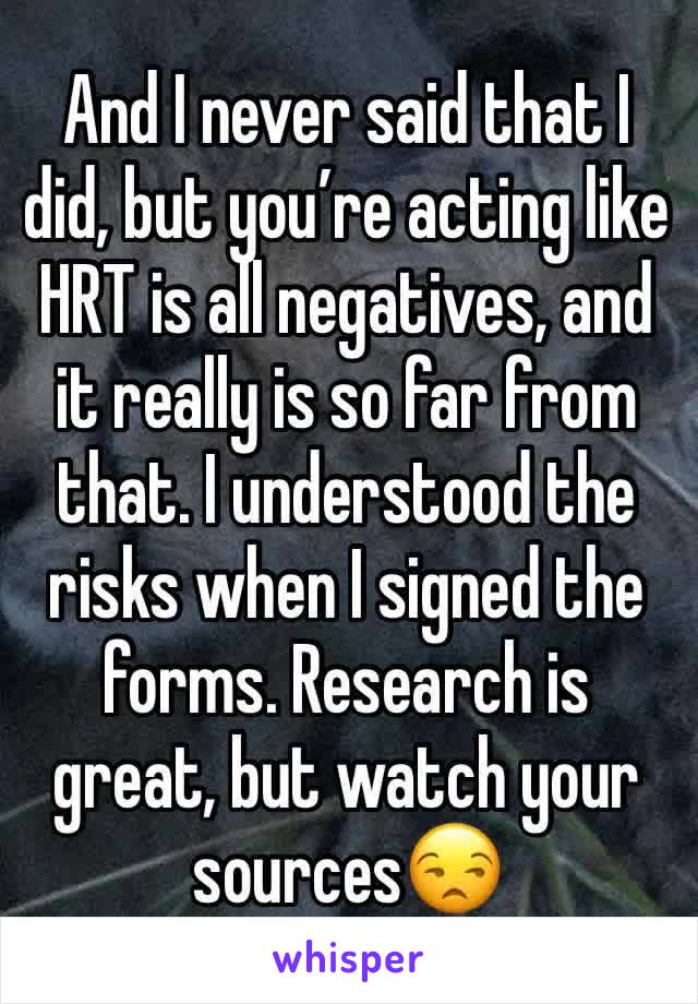 And I never said that I did, but you’re acting like HRT is all negatives, and it really is so far from that. I understood the risks when I signed the forms. Research is great, but watch your sources😒