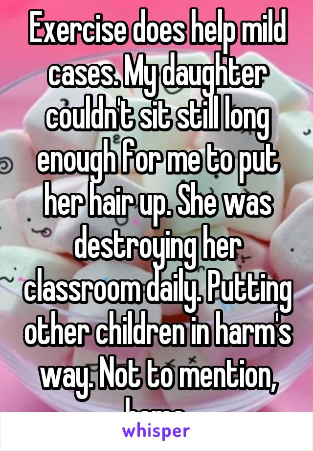 Exercise does help mild cases. My daughter couldn't sit still long enough for me to put her hair up. She was destroying her classroom daily. Putting other children in harm's way. Not to mention, home.