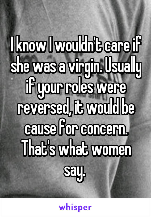 I know I wouldn't care if she was a virgin. Usually if your roles were reversed, it would be cause for concern. That's what women say. 