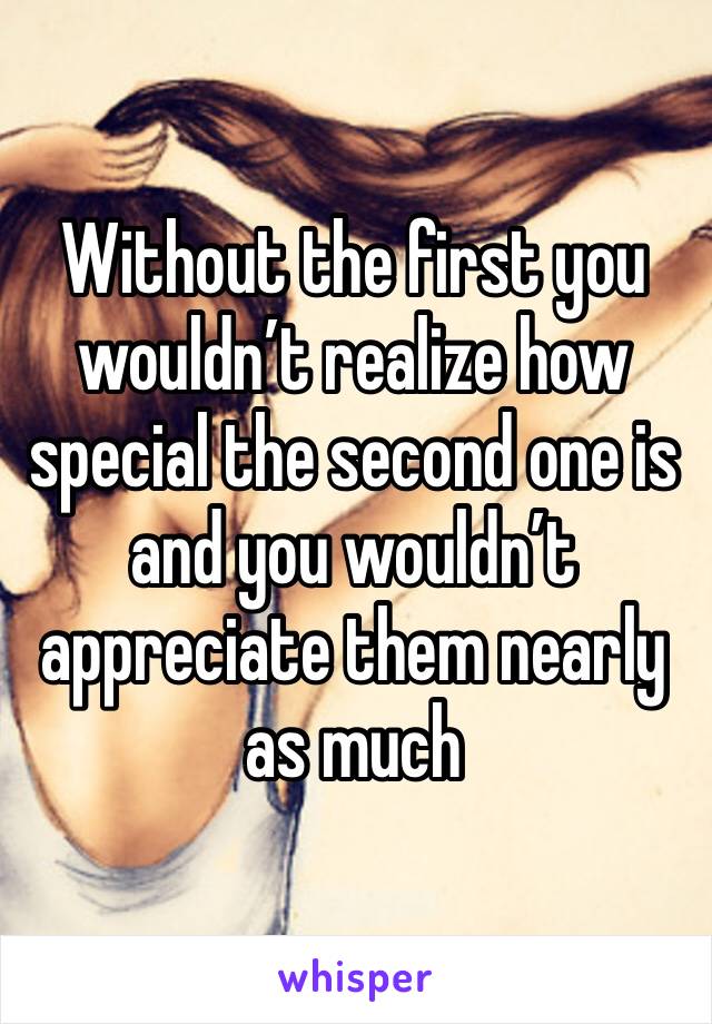 Without the first you wouldn’t realize how special the second one is and you wouldn’t appreciate them nearly as much