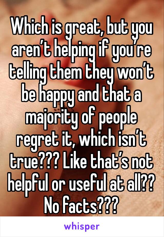 Which is great, but you aren’t helping if you’re telling them they won’t be happy and that a majority of people regret it, which isn’t true??? Like that’s not helpful or useful at all?? No facts???