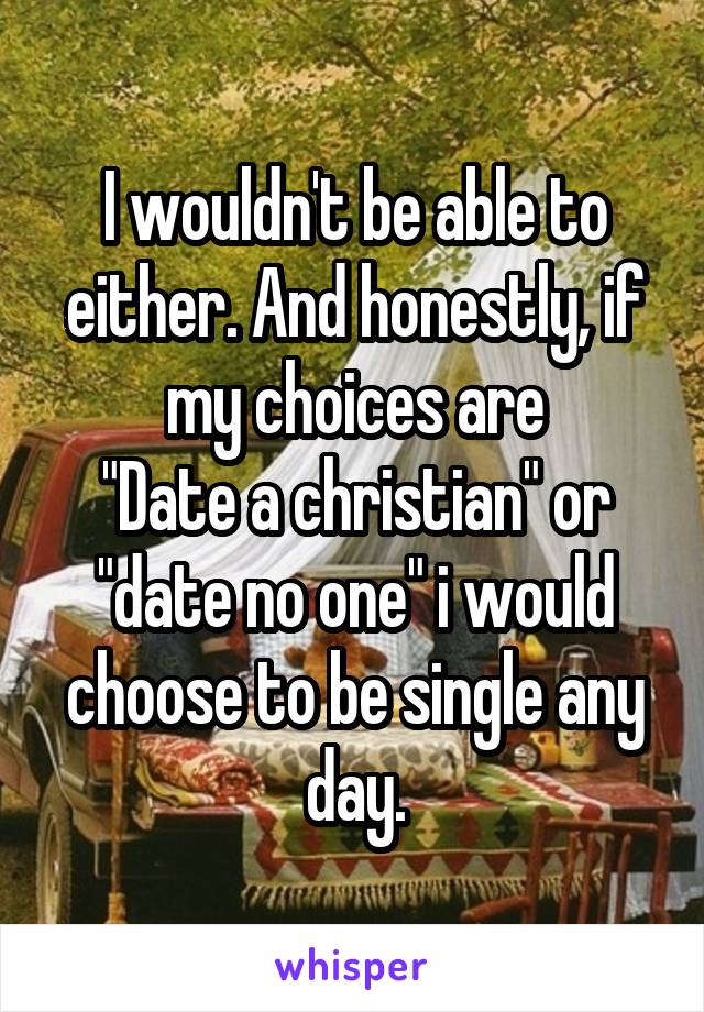I wouldn't be able to either. And honestly, if my choices are
"Date a christian" or "date no one" i would choose to be single any day.