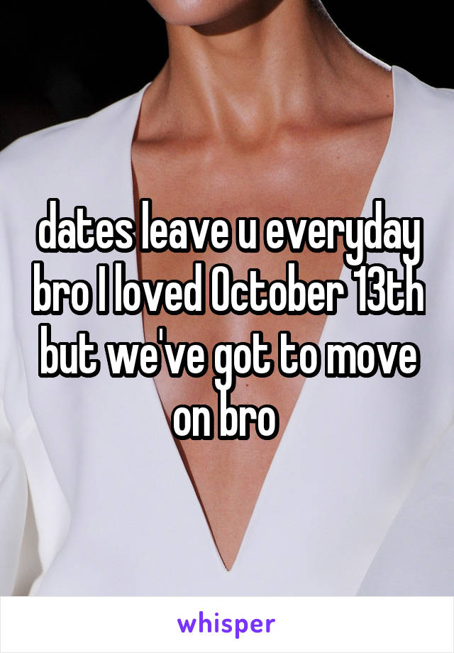 dates leave u everyday bro I loved October 13th but we've got to move on bro 