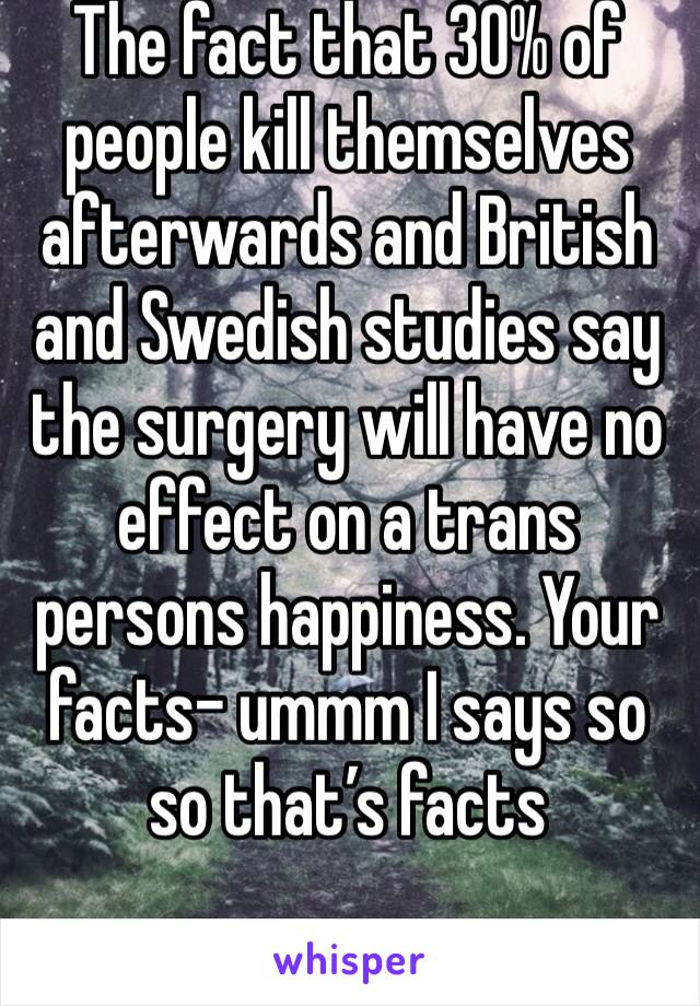 The fact that 30% of people kill themselves afterwards and British and Swedish studies say the surgery will have no effect on a trans persons happiness. Your facts- ummm I says so so that’s facts 