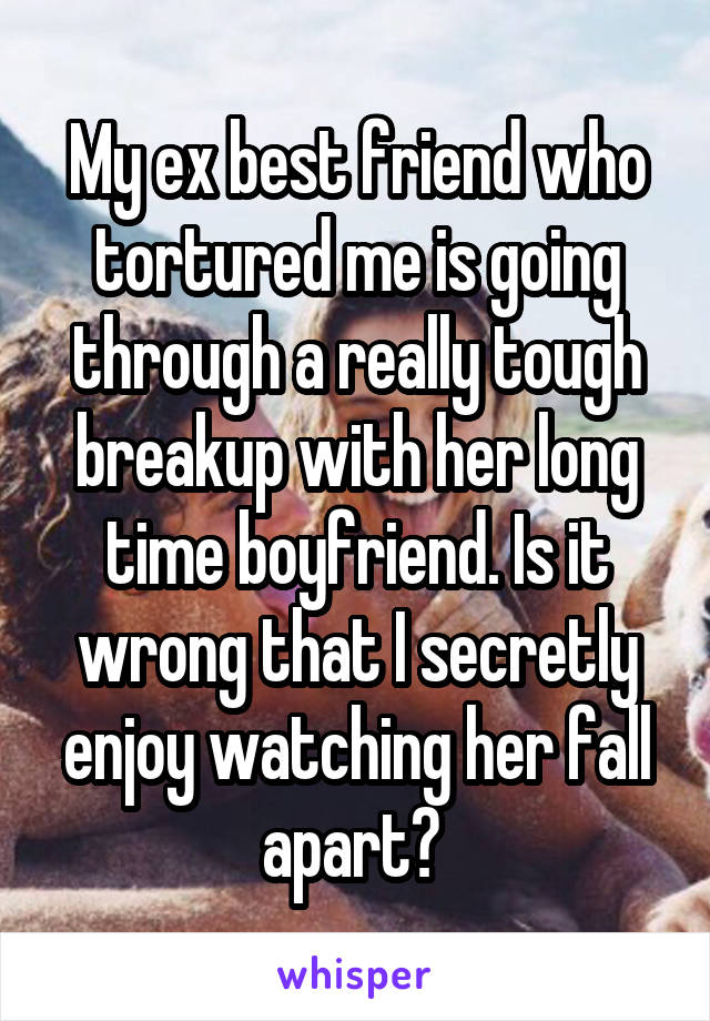 My ex best friend who tortured me is going through a really tough breakup with her long time boyfriend. Is it wrong that I secretly enjoy watching her fall apart? 