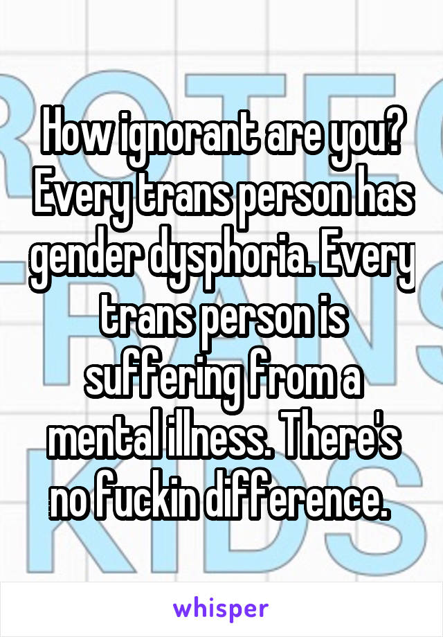 How ignorant are you? Every trans person has gender dysphoria. Every trans person is suffering from a mental illness. There's no fuckin difference. 