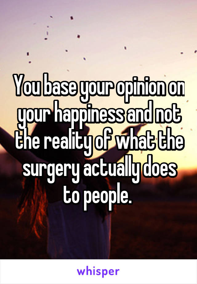 You base your opinion on your happiness and not the reality of what the surgery actually does to people. 