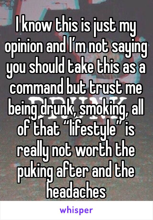 I know this is just my opinion and I’m not saying you should take this as a command but trust me being drunk, smoking, all of that “lifestyle” is really not worth the puking after and the headaches 