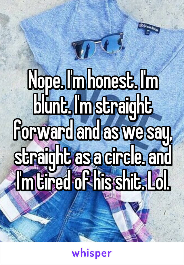 Nope. I'm honest. I'm blunt. I'm straight forward and as we say, straight as a circle. and I'm tired of his shit. Lol.