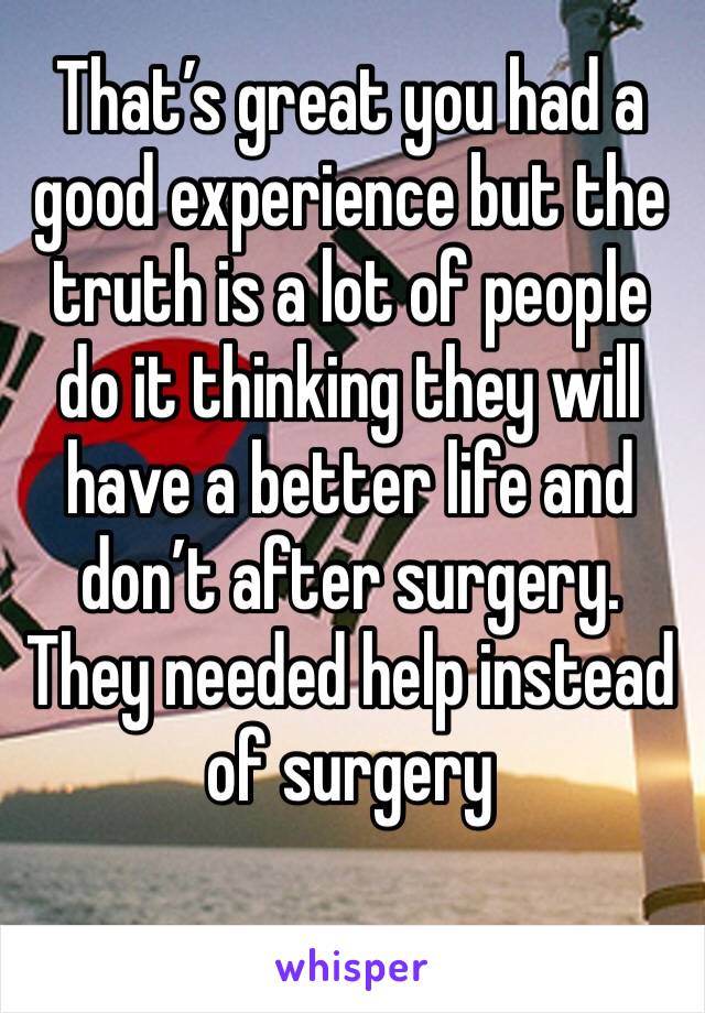 That’s great you had a good experience but the truth is a lot of people do it thinking they will have a better life and don’t after surgery. They needed help instead of surgery 