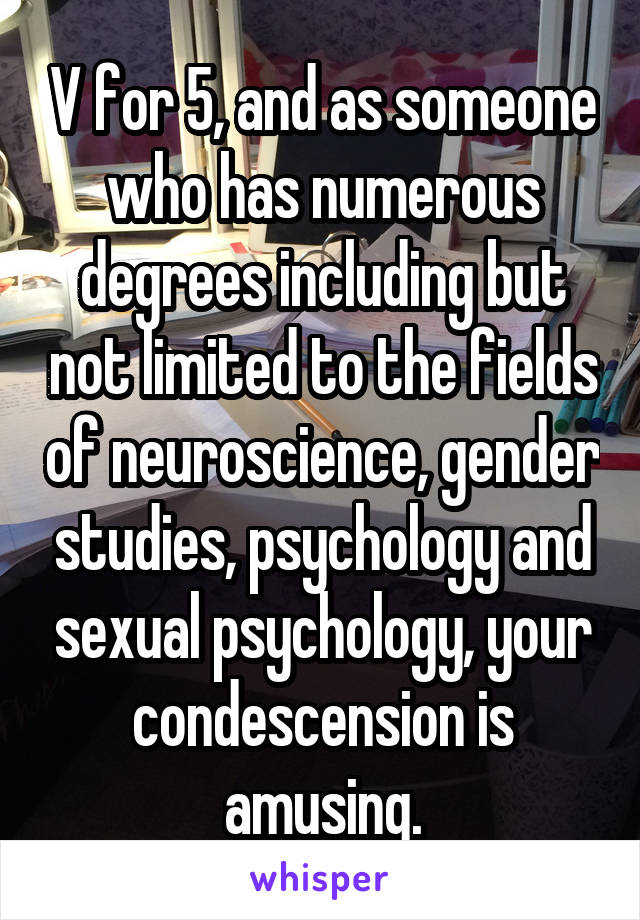 V for 5, and as someone who has numerous degrees including but not limited to the fields of neuroscience, gender studies, psychology and sexual psychology, your condescension is amusing.