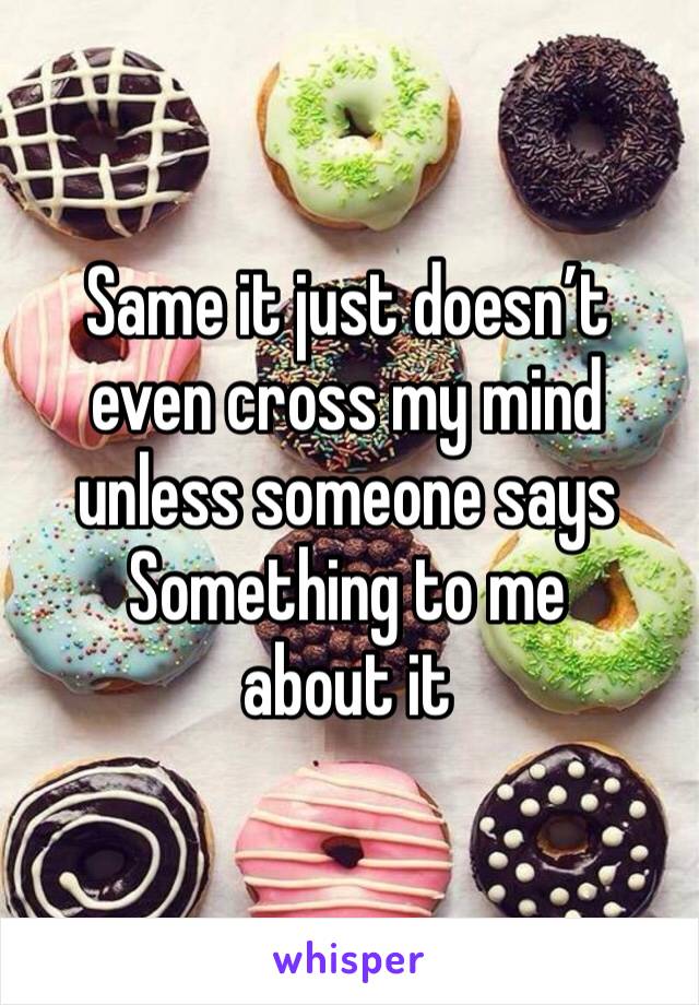 Same it just doesn’t even cross my mind unless someone says
Something to me about it