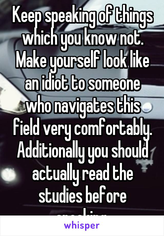 Keep speaking of things which you know not. Make yourself look like an idiot to someone who navigates this field very comfortably. Additionally you should actually read the studies before speaking.