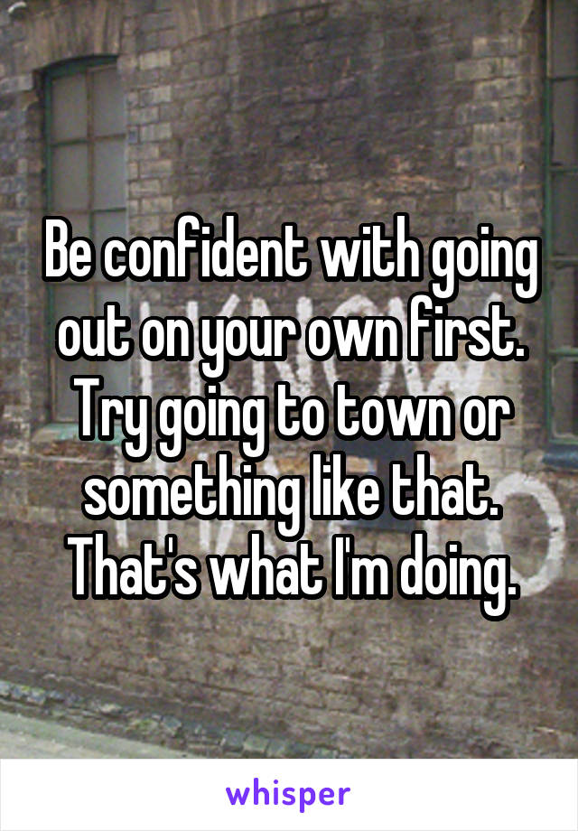 Be confident with going out on your own first. Try going to town or something like that. That's what I'm doing.