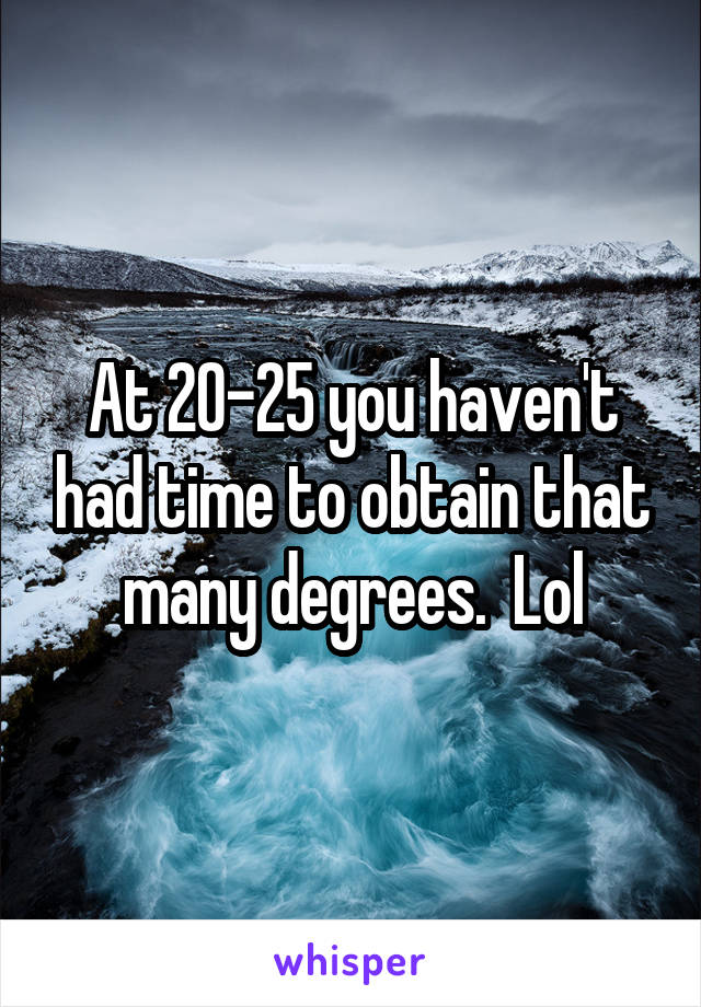 At 20-25 you haven't had time to obtain that many degrees.  Lol