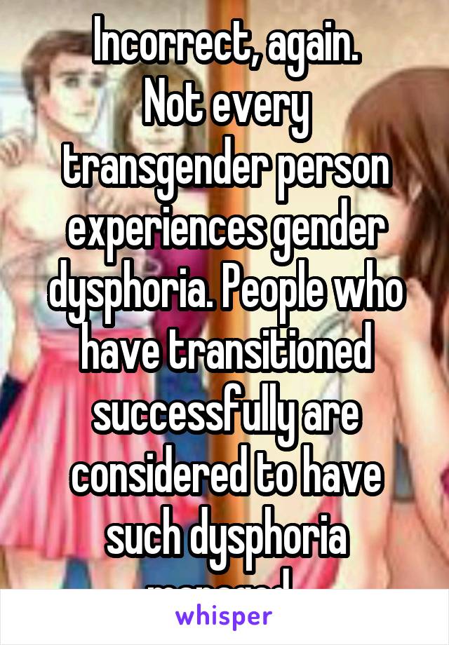 Incorrect, again.
Not every transgender person experiences gender dysphoria. People who have transitioned successfully are considered to have such dysphoria managed. 