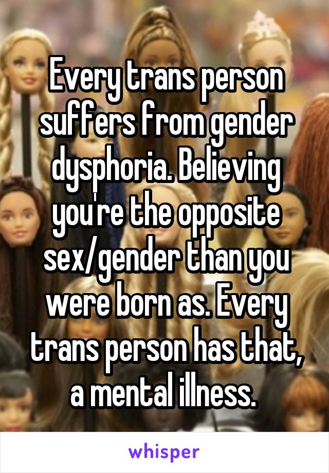 Every trans person suffers from gender dysphoria. Believing you're the opposite sex/gender than you were born as. Every trans person has that, a mental illness. 