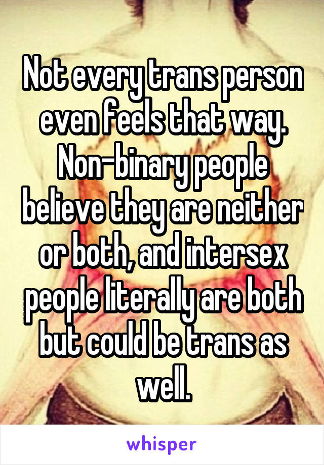 Not every trans person even feels that way. Non-binary people believe they are neither or both, and intersex people literally are both but could be trans as well.