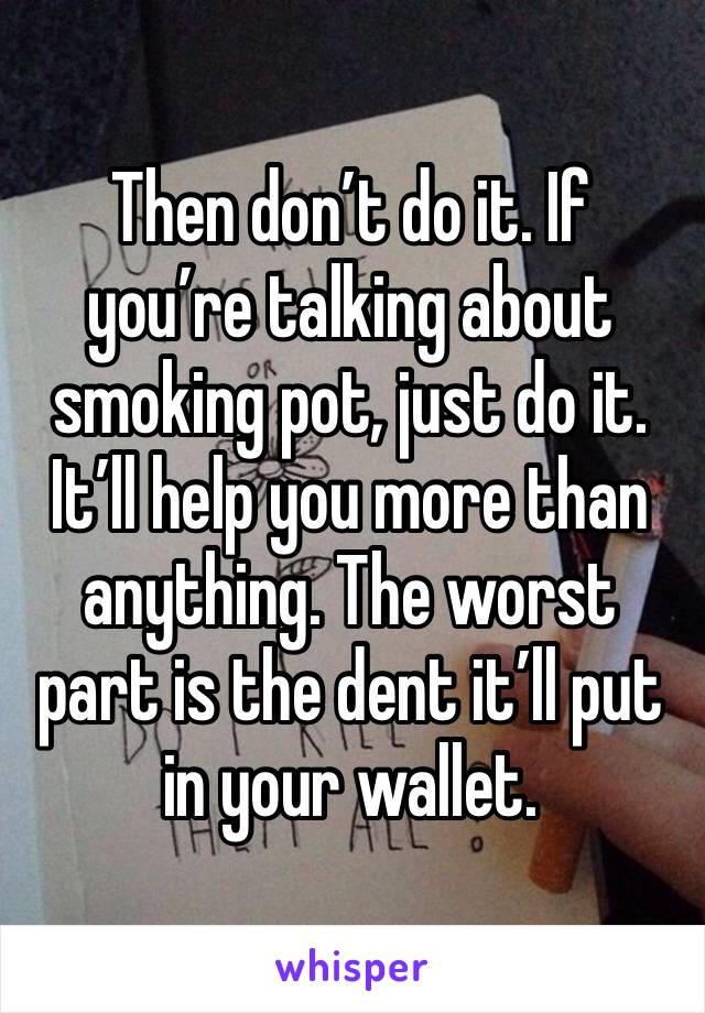 Then don’t do it. If you’re talking about smoking pot, just do it. It’ll help you more than anything. The worst part is the dent it’ll put in your wallet.