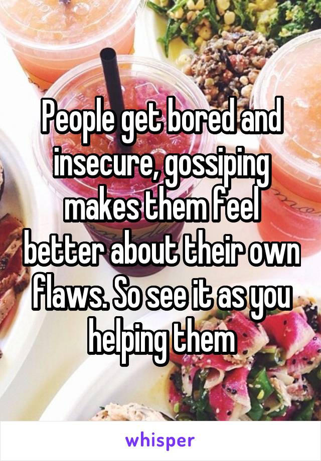 People get bored and insecure, gossiping makes them feel better about their own flaws. So see it as you helping them
