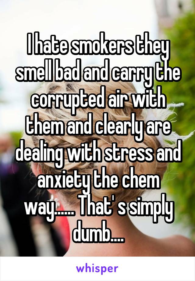 I hate smokers they smell bad and carry the corrupted air with them and clearly are dealing with stress and anxiety the chem way...... That' s simply dumb....