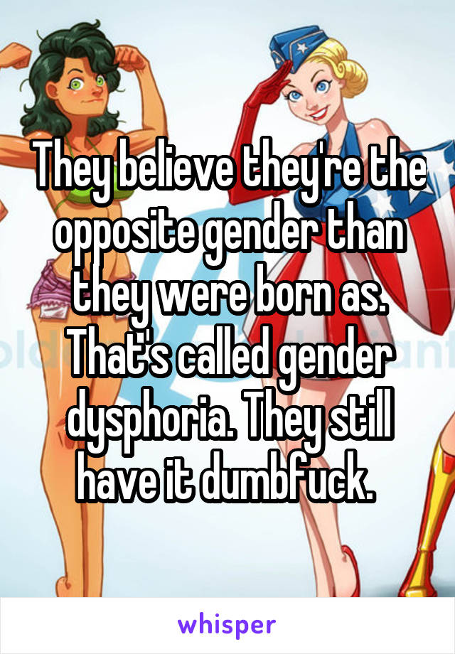 They believe they're the opposite gender than they were born as. That's called gender dysphoria. They still have it dumbfuck. 