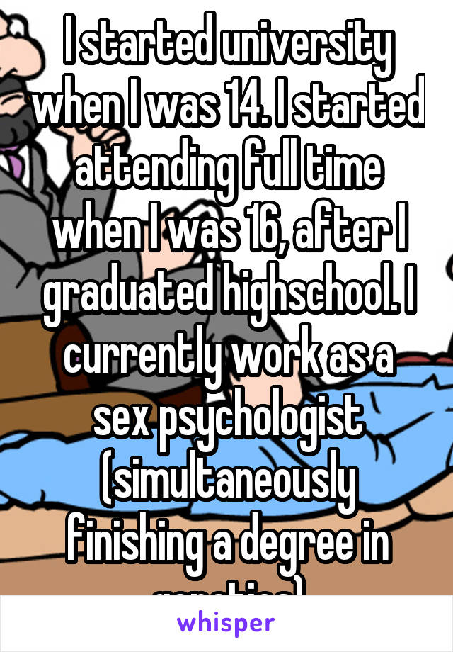 I started university when I was 14. I started attending full time when I was 16, after I graduated highschool. I currently work as a sex psychologist (simultaneously finishing a degree in genetics)