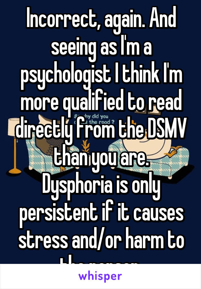 Incorrect, again. And seeing as I'm a psychologist I think I'm more qualified to read directly from the DSMV than you are.
Dysphoria is only persistent if it causes stress and/or harm to the person.