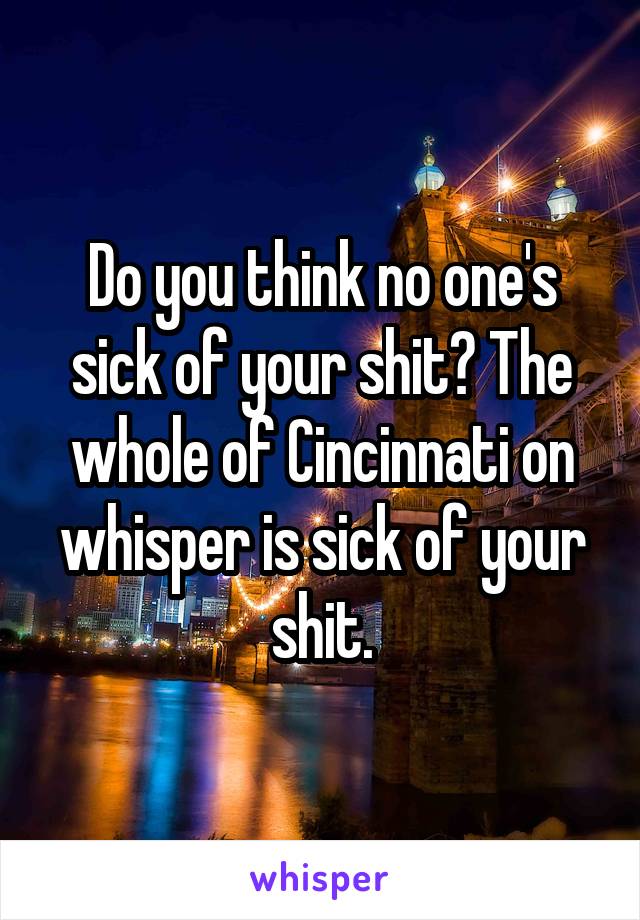 Do you think no one's sick of your shit? The whole of Cincinnati on whisper is sick of your shit.