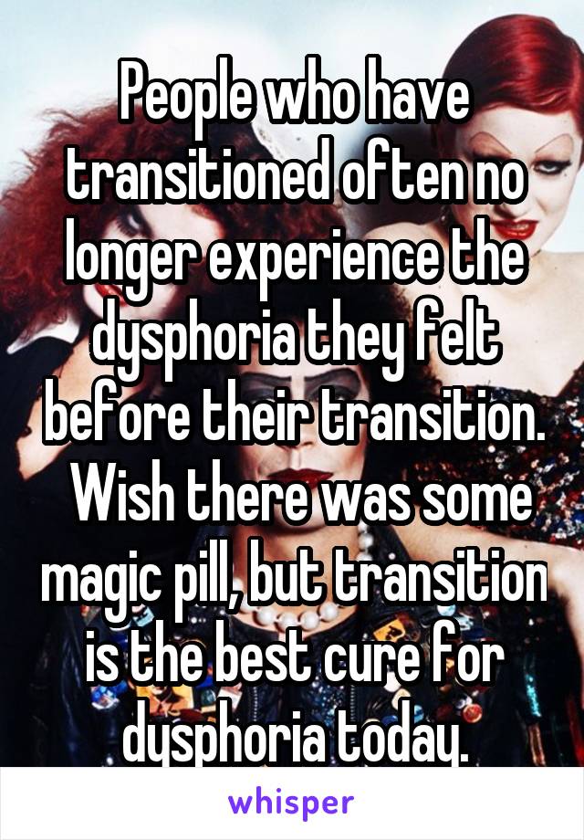 People who have transitioned often no longer experience the dysphoria they felt before their transition.  Wish there was some magic pill, but transition is the best cure for dysphoria today.