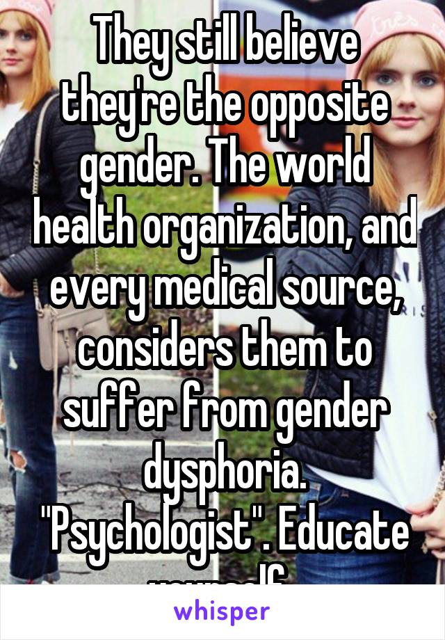 They still believe they're the opposite gender. The world health organization, and every medical source, considers them to suffer from gender dysphoria. "Psychologist". Educate yourself. 