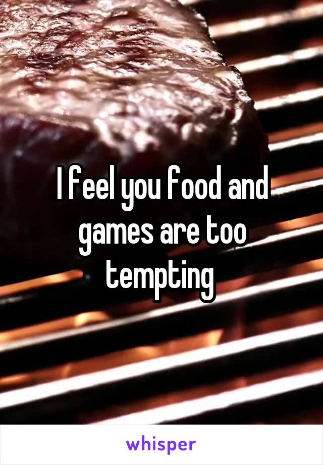 I feel you food and games are too tempting 
