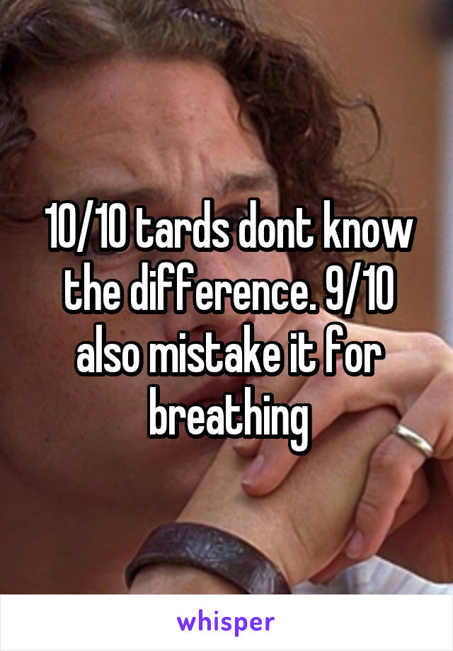 10/10 tards dont know the difference. 9/10 also mistake it for breathing