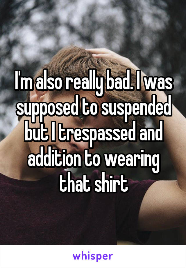 I'm also really bad. I was supposed to suspended but I trespassed and addition to wearing that shirt