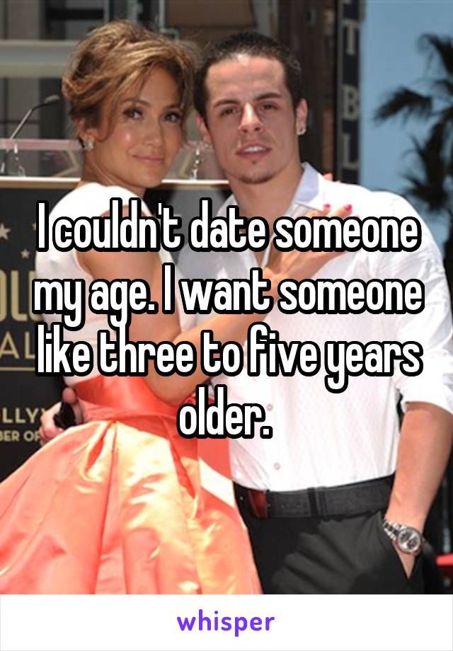 I couldn't date someone my age. I want someone like three to five years older. 
