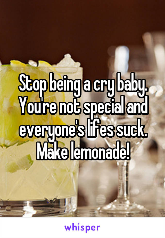 Stop being a cry baby. You're not special and everyone's lifes suck. Make lemonade!