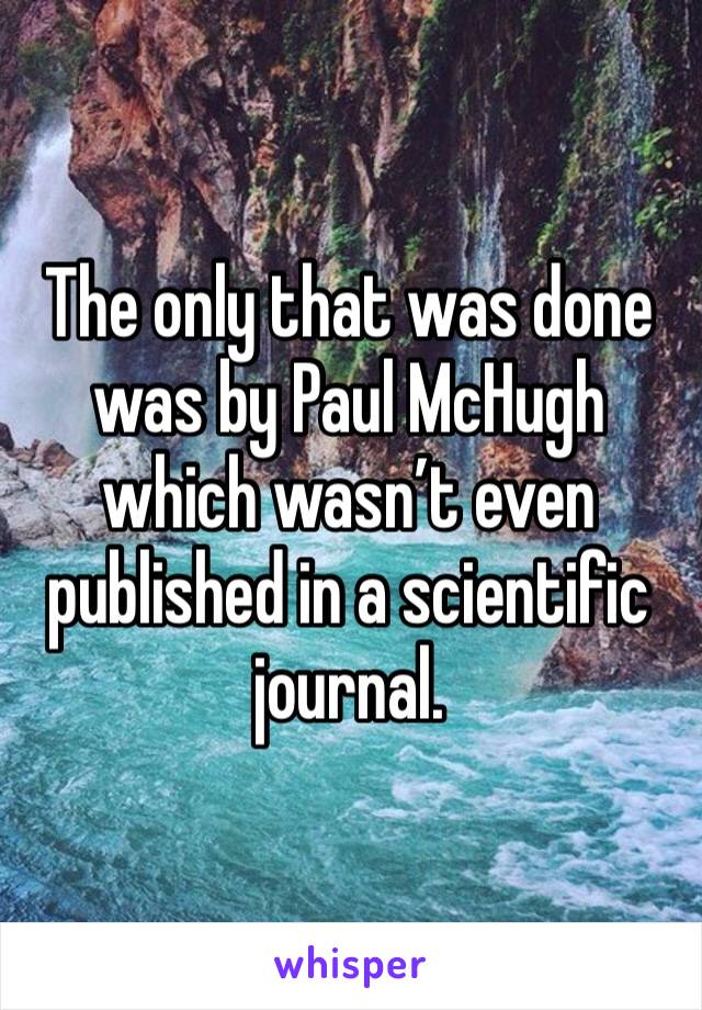 The only that was done was by Paul McHugh which wasn’t even published in a scientific journal. 