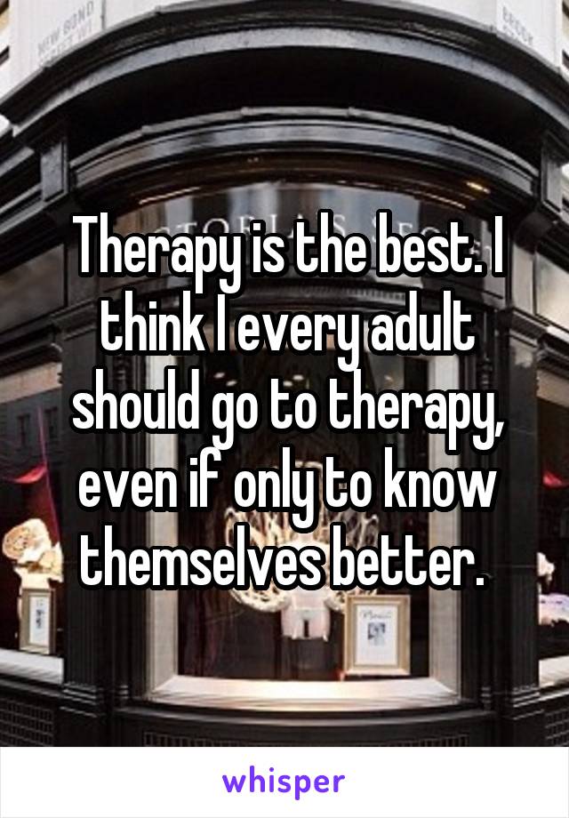 Therapy is the best. I think I every adult should go to therapy, even if only to know themselves better. 