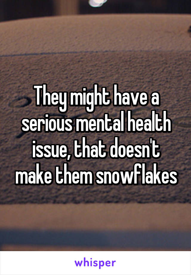 They might have a serious mental health issue, that doesn't make them snowflakes