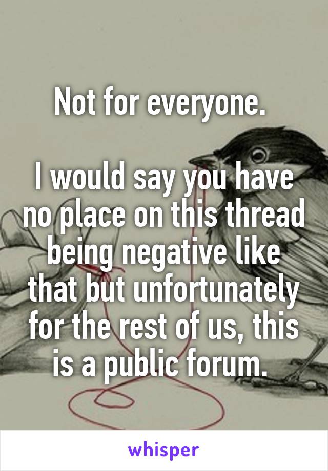 Not for everyone. 

I would say you have no place on this thread being negative like that but unfortunately for the rest of us, this is a public forum. 