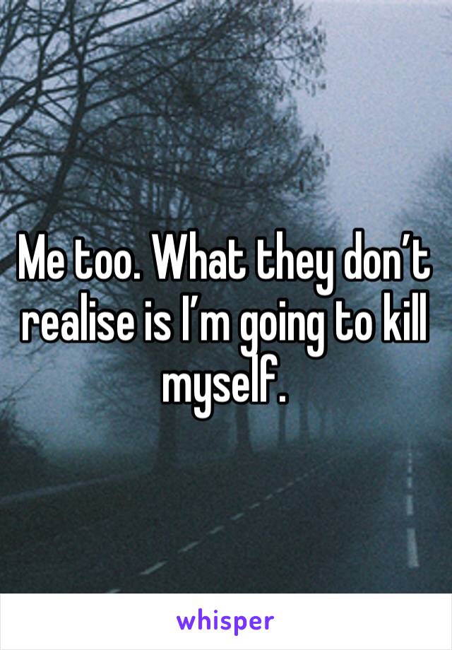 Me too. What they don’t realise is I’m going to kill myself. 