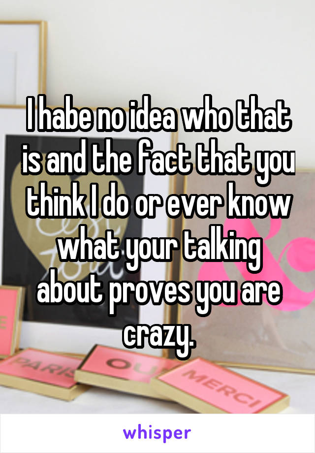 I habe no idea who that is and the fact that you think I do or ever know what your talking about proves you are crazy.