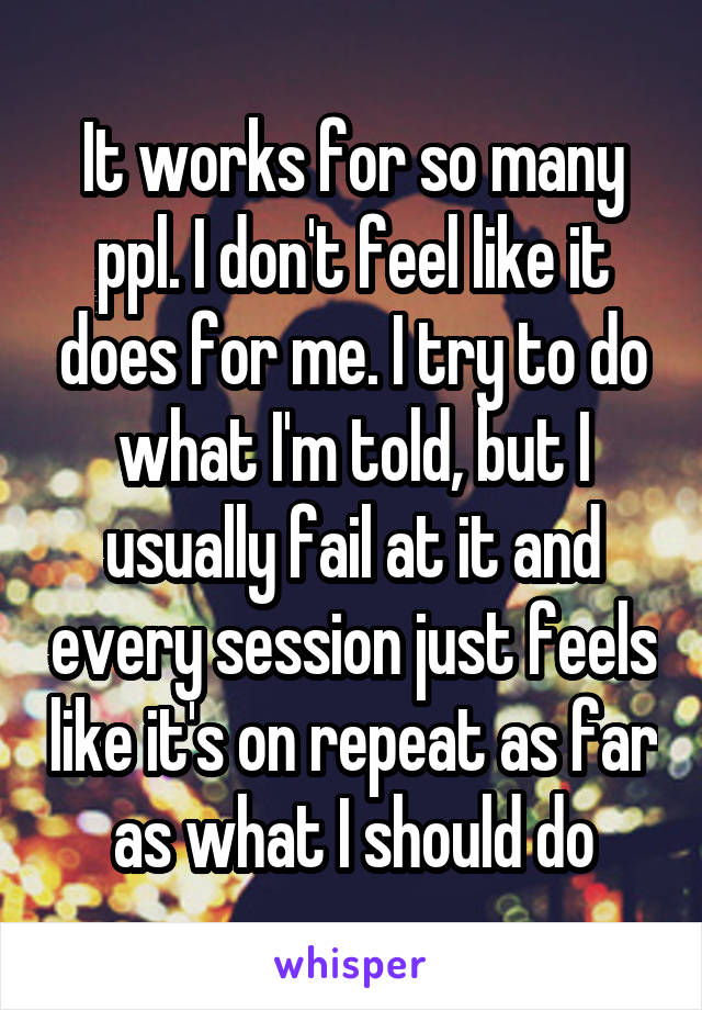 It works for so many ppl. I don't feel like it does for me. I try to do what I'm told, but I usually fail at it and every session just feels like it's on repeat as far as what I should do