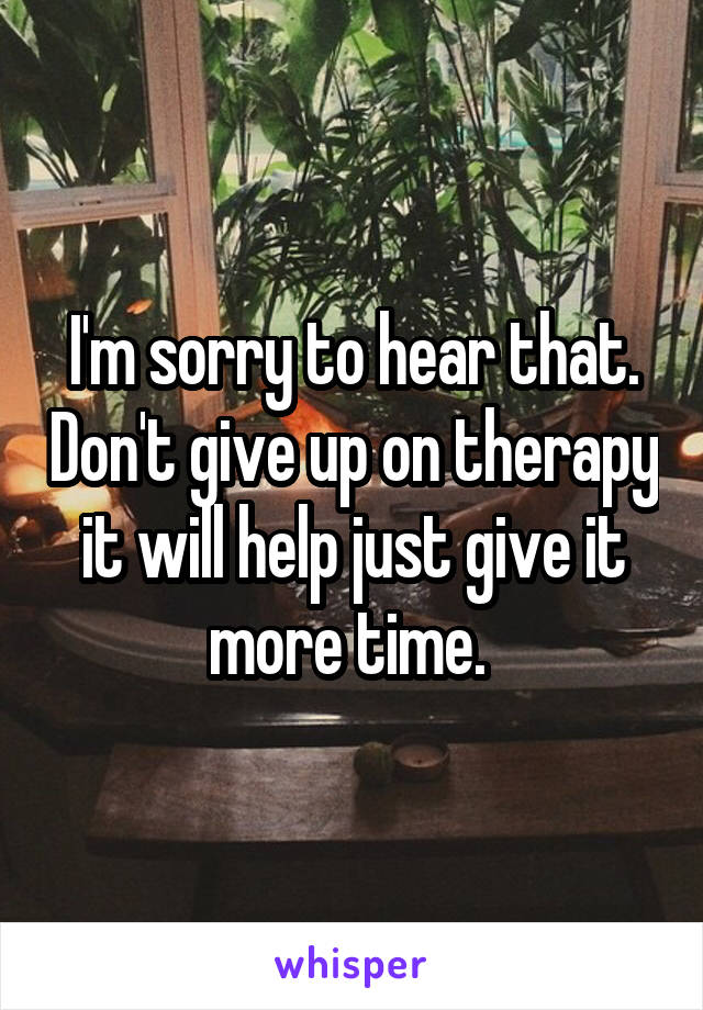 I'm sorry to hear that. Don't give up on therapy it will help just give it more time. 