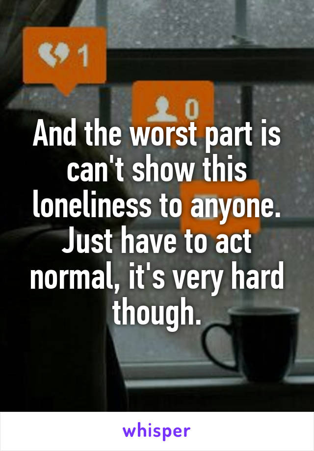 And the worst part is can't show this loneliness to anyone. Just have to act normal, it's very hard though.