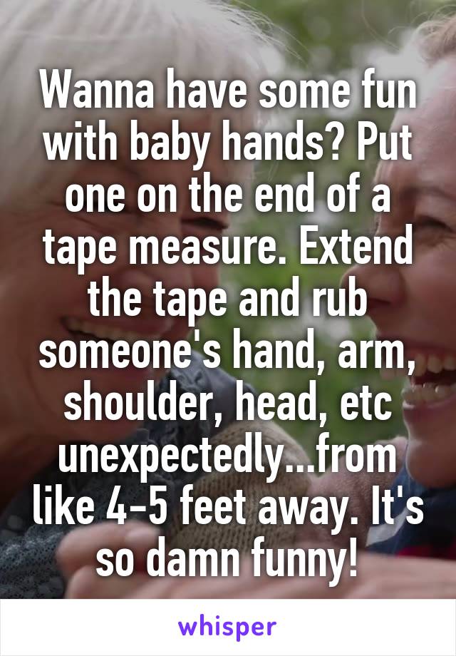 Wanna have some fun with baby hands? Put one on the end of a tape measure. Extend the tape and rub someone's hand, arm, shoulder, head, etc unexpectedly...from like 4-5 feet away. It's so damn funny!